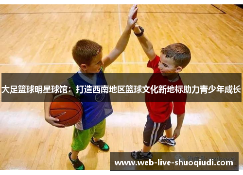 大足篮球明星球馆:打造西南地区篮球文化新地标助力青少年成长
